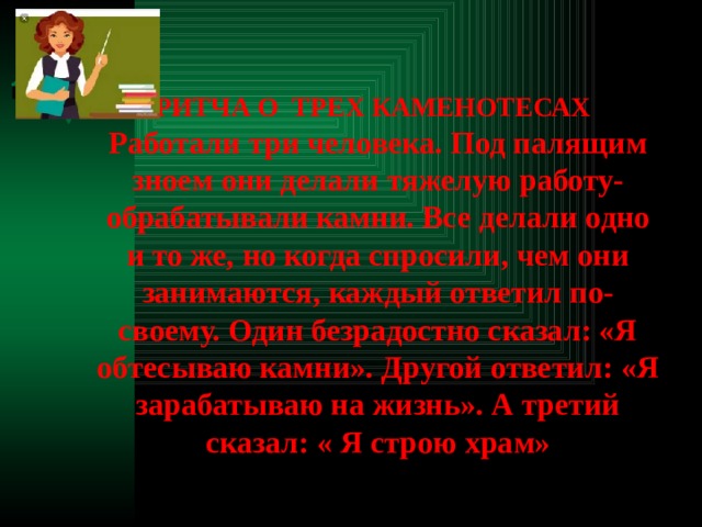  ПРИТЧА О ТРЕХ КАМЕНОТЕСАХ Работали три человека. Под палящим зноем они делали тяжелую работу- обрабатывали камни. Все делали одно и то же, но когда спросили, чем они занимаются, каждый ответил по-своему. Один безрадостно сказал: «Я обтесываю камни». Другой ответил: «Я зарабатываю на жизнь». А третий сказал: « Я строю храм» 