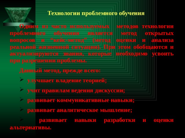 Технологии проблемного обучения Одним из часто используемых методов технологии проблемного обучения является метод открытых вопросов и “кейс-метод” (метод оценки и анализа реальной жизненной ситуации). При этом обобщаются и актуализируются знания, которые необходимо усвоить при разрешении проблемы. Данный метод, прежде всего:  улучшает владение теорией;  учит правилам ведения дискуссии;  развивает коммуникативные навыки;  развивает аналитическое мышление;  развивает навыки разработки и оценки альтернативы. 
