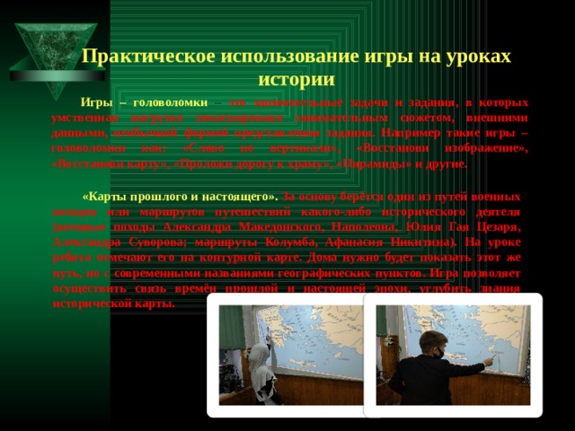 Практическое использование игры на уроках истории Игры – головоломки  – это занимательные задачи и задания, в которых умственная нагрузка замаскирована занимательным сюжетом, внешними данными, необычной формой представления задания. Например такие игры – головоломки как: «Слово по вертикали», «Восстанови изображение», «Восстанови карту», «Проложи дорогу к храму», «Пирамиды» и другие. «Карты прошлого и настоящего».  За основу берётся один из путей военных походов или маршрутов путешествий какого-либо исторического деятеля (военные походы Александра Македонского, Наполеона, Юлия Гая Цезаря, Александра Суворова; маршруты Колумба, Афанасия Никитина). На уроке ребята отмечают его на контурной карте. Дома нужно будет показать этот же путь, но с современными названиями географических пунктов. Игра позволяет осуществить связь времён прошлой и настоящей эпохи, углубить знания исторической карты. 