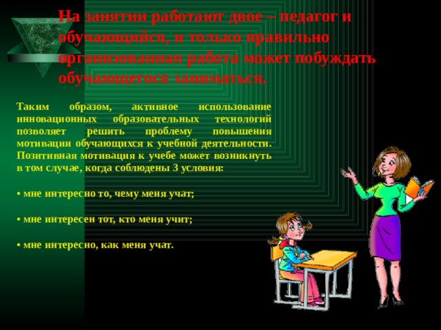 На занятии работают двое – педагог и обучающийся, и только правильно организованная работа может побуждать обучающегося заниматься.  Таким образом, активное использование инновационных образовательных технологий позволяет решить проблему повышения мотивации обучающихся к учебной деятельности. Позитивная мотивация к учебе может возникнуть в том случае, когда соблюдены 3 условия: • мне интересно то, чему меня учат; • мне интересен тот, кто меня учит; • мне интересно, как меня учат. 