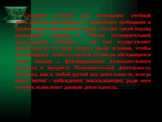 Создание условий для мотивации учебной деятельности обучающегося - важнейшее требование в организации современного урока. Только такой подход превращает ученика в субъект познавательной деятельности (субъект – тот кто осуществляет деятельность) т.е надо создать такие условия, чтобы обучающийся захотел учиться. Развитие обучающихся тесно связано с формированием познавательного интереса к предмету. Познавательная деятельность человека, как и любой другой вид деятельности, всегда имеет мотив – побуждение, показывающее, ради чего человек выполняет данную деятельность. 