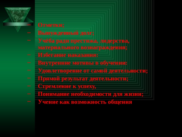    Отметки; Вынужденный долг; Учёба ради престижа, лидерства, материального вознаграждения; Избегание наказания: Внутренние мотивы в обучении: Удовлетворение от самой деятельности; Прямой результат деятельности; Стремление к успеху, Понимание необходимости для жизни; Учение как возможность общения Отметки; Вынужденный долг; Учёба ради престижа, лидерства, материального вознаграждения; Избегание наказания: Внутренние мотивы в обучении: Удовлетворение от самой деятельности; Прямой результат деятельности; Стремление к успеху, Понимание необходимости для жизни; Учение как возможность общения  