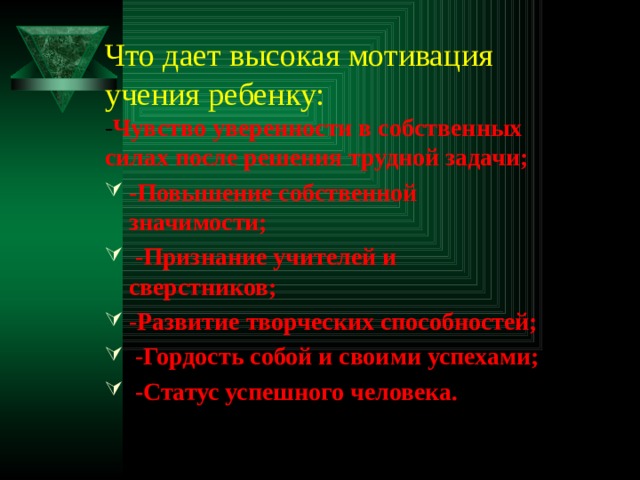 Что дает высокая мотивация учения ребенку: - Чувство уверенности в собственных силах после решения трудной задачи; -Повышение собственной значимости;  -Признание учителей и сверстников; -Развитие творческих способностей;  -Гордость собой и своими успехами;  -Статус успешного человека.   