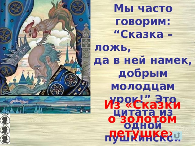 Мы часто говорим: “Сказка – ложь, да в ней намек, добрым молодцам урок!” Это цитата из одной пушкинской сказки.  Из какой? Из «Сказки о золотом петушке» 