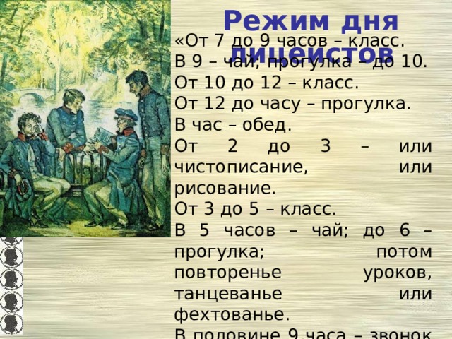 Режим дня лицеистов «От 7 до 9 часов – класс. В 9 – чай; прогулка – до 10. От 10 до 12 – класс. От 12 до часу – прогулка. В час – обед. От 2 до 3 – или чистописание, или рисование. От 3 до 5 – класс. В 5 часов – чай; до 6 – прогулка; потом повторенье уроков, танцеванье или фехтованье. В половине 9 часа – звонок к ужину. В 10 – вечерняя молитва, сон». И.Пущин «Записки о Пушкине» 