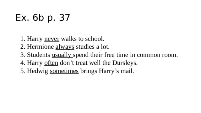 Ex. 6b p. 37 1. Harry never walks to school. 2. Hermione always studies a lot. 3. Students usually spend their free time in common room. 4. Harry often don’t treat well the Dursleys. 5. Hedwig sometimes brings Harry’s mail. 