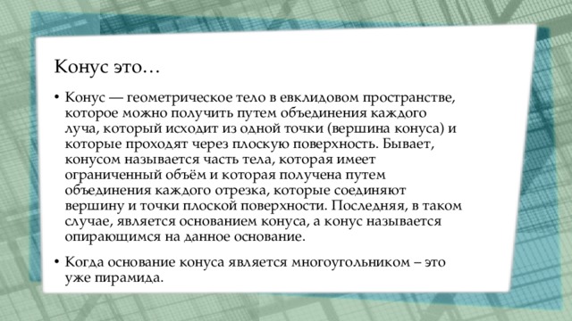 Конус это… Конус — геометрическое тело в евклидовом пространстве, которое можно получить путем объединения каждого луча, который исходит из одной точки (вершина конуса) и которые проходят через плоскую поверхность. Бывает, конусом называется часть тела, которая имеет ограниченный объём и которая получена путем объединения каждого отрезка, которые соединяют вершину и точки плоской поверхности. Последняя, в таком случае, является основанием конуса, а конус называется опирающимся на данное основание. Когда основание конуса является многоугольником – это уже пирамида. 