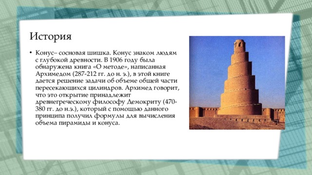 История Конус– сосновая шишка. Конус знаком людям с глубокой древности. В 1906 году была обнаружена книга «О методе», написанная Архимедом (287-212 гг. до н. э.), в этой книге дается решение задачи об объеме общей части пересекающихся цилиндров. Архимед говорит, что это открытие принадлежит древнегреческому философу Демокриту (470-380 гг. до н.э.), который с помощью данного принципа получил формулы для вычисления объема пирамиды и конуса. 