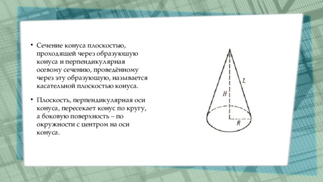 Сечение конуса плоскостью, проходящей через образующую конуса и перпендикулярная осевому сечению, проведённому через эту образующую, называется касательной плоскостью конуса. Плоскость, перпендикулярная оси конуса, пересекает конус по кругу, а боковую поверхность – по окружности с центром на оси конуса. 