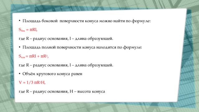 Площадь боковой  поверхности конуса можно найти по формуле: S бок  = πRl, где R – радиус основания, l – длина образующей. Площадь полной поверхности конуса находится по формуле: S кон  = πRl + πR 2 , где R – радиус основания, l – длина образующей. Объём кругового конуса равен V = 1/3 πR 2 H, где R – радиус основания, Н – высота конуса 