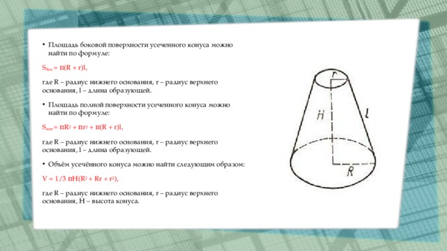 Площадь боковой поверхности усеченного конуса можно найти по формуле: S бок  = π(R + r)l, где R – радиус нижнего основания, r – радиус верхнего основания, l – длина образующей. Площадь полной поверхности усеченного конуса можно найти по формуле: S кон  = πR 2  + πr 2  + π(R + r)l, где R – радиус нижнего основания, r – радиус верхнего основания, l – длина образующей. Объём усечённого конуса можно найти следующим образом: V = 1/3 πH(R 2  + Rr + r 2 ), где R – радиус нижнего основания, r – радиус верхнего основания, Н – высота конуса. 