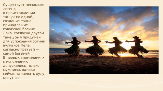 Существует несколько легенд о происхождении танца: по одной, создание танца принадлежит гавайской богине Лака, согласно другой, танец был придуман для успокоения богини вулканов Пеле, согласно третьей — самой богиней. В первых упоминаниях к исполнению допускались только мужчины, однако сейчас танцевать хулу могут все.     