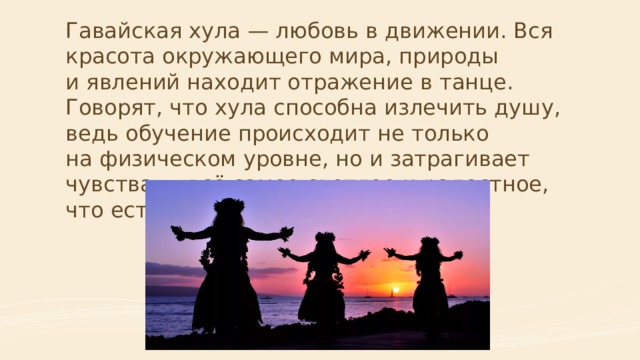 Гавайская хула — любовь в движении. Вся красота окружающего мира, природы и явлений находит отражение в танце. Говорят, что хула способна излечить душу, ведь обучение происходит не только на физическом уровне, но и затрагивает чувства — всё самое светлое и радостное, что есть внутри.    