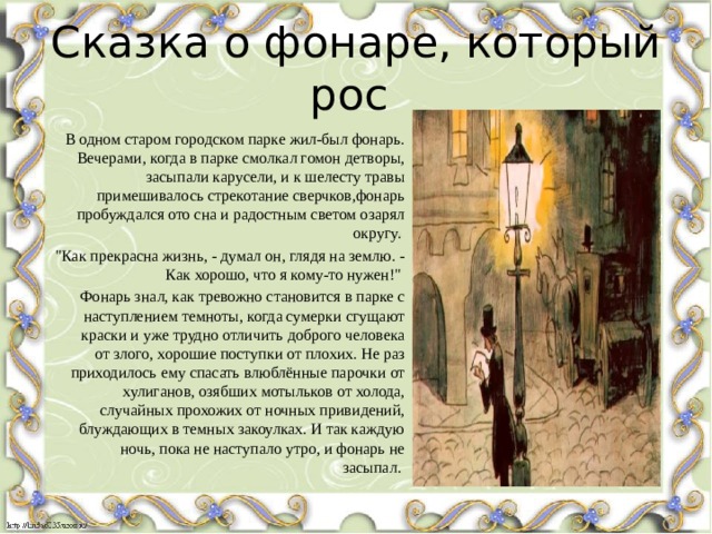 Сказка о фонаре, который рос В одном старом городском парке жил-был фонарь. Вечерами, когда в парке смолкал гомон детворы, засыпали карусели, и к шелесту травы примешивалось стрекотание сверчков,фонарь пробуждался ото сна и радостным светом озарял округу.  