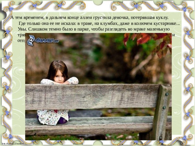 А тем временем, в дальнем конце аллеи грустила девочка, потерявшая куклу.  Где только она ее не искала: в траве, на клумбах, даже в колючем кустарнике... Увы. Слишком темно было в парке, чтобы разглядеть во мраке маленькую тряпичную куклу со стеклянными глазами. Слишком мало было света. Так и отправилась девочка домой одна.   