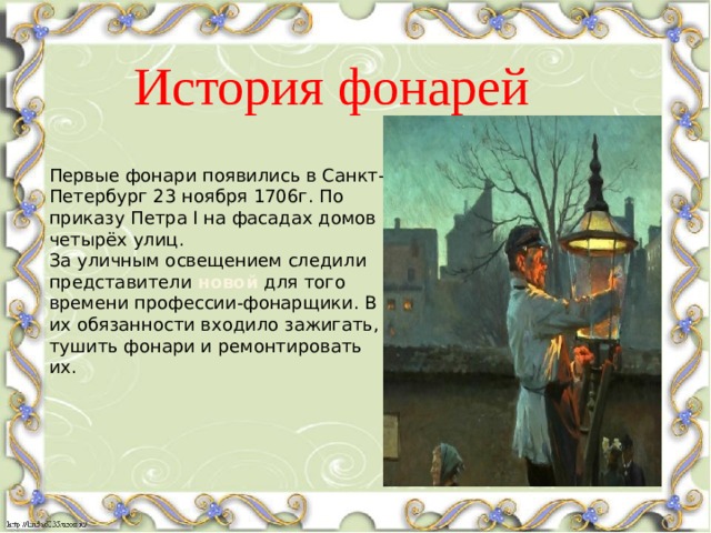 История фонарей Первые фонари появились в Санкт-Петербург 23 ноября 1706г. По приказу Петра I на фасадах домов четырёх улиц.  За уличным освещением следили представители новой для того времени профессии-фонарщики. В их обязанности входило зажигать, тушить фонари и ремонтировать их. 
