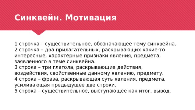 Синквейн. Мотивация 1 строчка – существительное, обозначающее тему синквейна. 2 строчка – два прилагательных, раскрывающих какие-то интересные, характерные признаки явления, предмета, заявленного в теме синквейна. 3 строка – три глагола, раскрывающие действия, воздействия, свойственные данному явлению, предмету. 4 строка – фраза, раскрывающая суть явления, предмета, усиливающая предыдущее две строки. 5 строка – существительное, выступающее как итог, вывод. 