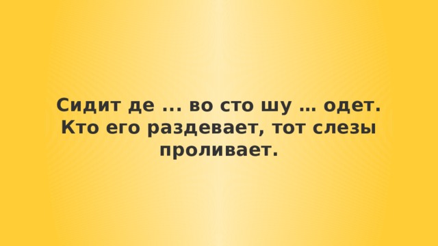 Сидит де ... во сто шу … одет.  Кто его раздевает, тот слезы проливает. 