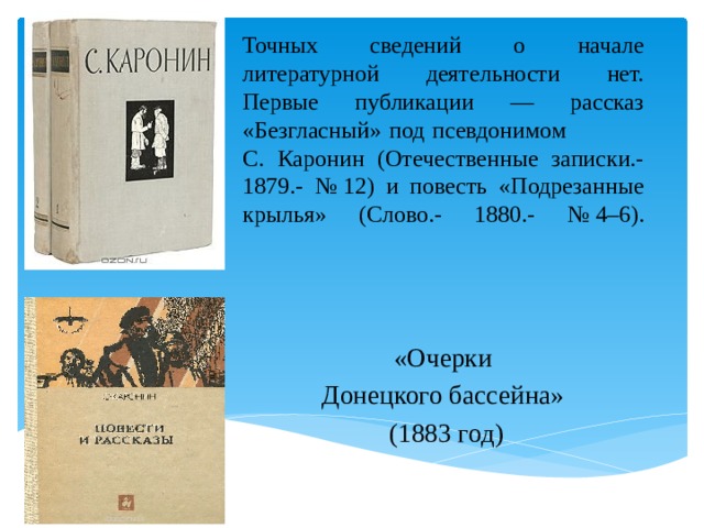 Точных сведений о начале литературной деятельности нет. Первые публикации — рассказ «Безгласный» под псевдонимом С. Каронин (Отечественные записки.- 1879.- № 12) и повесть «Подрезанные крылья» (Слово.- 1880.- № 4–6).   «Очерки Донецкого бассейна» (1883 год) 