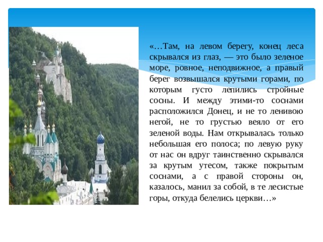 «…Там, на левом берегу, конец леса скрывался из глаз, — это было зеленое море, ровное, неподвижное, а правый берег возвышался крутыми горами, по которым густо лепились стройные сосны. И между этими-то соснами расположился Донец, и не то ленивою негой, не то грустью веяло от его зеленой воды. Нам открывалась только небольшая его полоса; по левую руку от нас он вдруг таинственно скрывался за крутым утесом, также покрытым соснами, а с правой стороны он, казалось, манил за собой, в те лесистые горы, откуда белелись церкви…» 