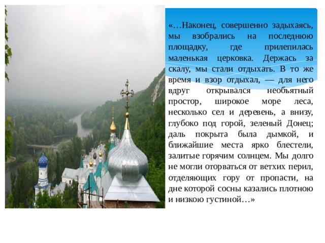 «…Наконец, совершенно задыхаясь, мы взобрались на последнюю площадку, где прилепилась маленькая церковка. Держась за скалу, мы стали отдыхать. В то же время и взор отдыхал, — для него вдруг открывался необъятный простор, широкое море леса, несколько сел и деревень, а внизу, глубоко под горой, зеленый Донец; даль покрыта была дымкой, и ближайшие места ярко блестели, залитые горячим солнцем. Мы долго не могли оторваться от ветхих перил, отделяющих гору от пропасти, на дне которой сосны казались плотною и низкою густиной…» 