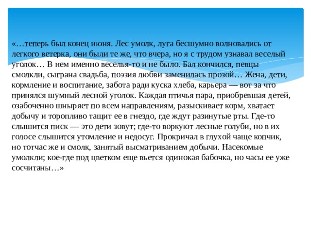 «…теперь был конец июня. Лес умолк, луга бесшумно волновались от легкого ветерка, они были те же, что вчера, но я с трудом узнавал веселый уголок… В нем именно веселья-то и не было. Бал кончился, певцы смолкли, сыграна свадьба, поэзия любви заменилась прозой… Жена, дети, кормление и воспитание, забота ради куска хлеба, карьера — вот за что принялся шумный лесной уголок. Каждая птичья пара, приобревшая детей, озабоченно шныряет по всем направлениям, разыскивает корм, хватает добычу и торопливо тащит ее в гнездо, где ждут разинутые рты. Где-то слышится писк — это дети зовут; где-то воркуют лесные голуби, но в их голосе слышится утомление и недосуг. Прокричал в глухой чаще копчик, но тотчас же и смолк, занятый высматриванием добычи. Насекомые умолкли; кое-где под цветком еще вьется одинокая бабочка, но часы ее уже сосчитаны…»    