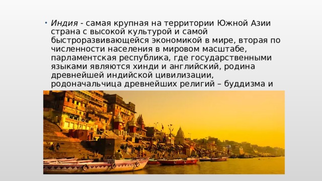 Индия  - самая крупная на территории Южной Азии страна с высокой культурой и самой быстроразвивающейся экономикой в мире, вторая по численности населения в мировом масштабе, парламентская республика, где государственными языками являются хинди и английский, родина древнейшей индийской цивилизации, родоначальчица древнейших религий – буддизма и индуизма.  Вставьте карту своей страны.  