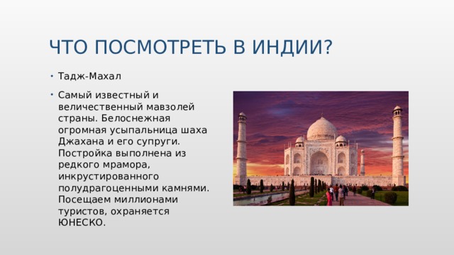 Что посмотреть в Индии? Тадж-Махал Самый известный и величественный мавзолей страны. Белоснежная огромная усыпальница шаха Джахана и его супруги. Постройка выполнена из редкого мрамора, инкрустированного полудрагоценными камнями. Посещаем миллионами туристов, охраняется ЮНЕСКО. 