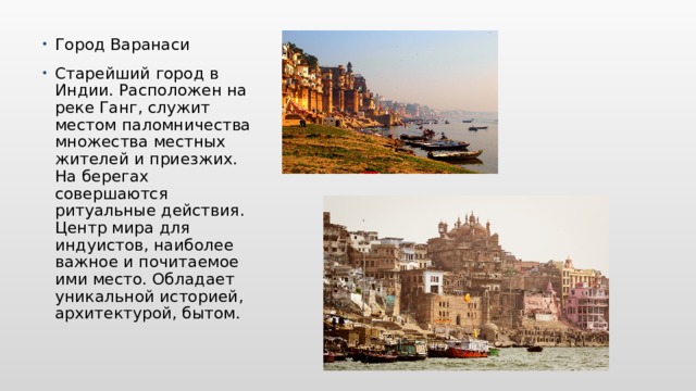 Город Варанаси Старейший город в Индии. Расположен на реке Ганг, служит местом паломничества множества местных жителей и приезжих. На берегах совершаются ритуальные действия. Центр мира для индуистов, наиболее важное и почитаемое ими место. Обладает уникальной историей, архитектурой, бытом. 