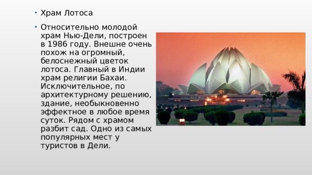 Храм Лотоса Относительно молодой храм Нью-Дели, построен в 1986 году. Внешне очень похож на огромный, белоснежный цветок лотоса. Главный в Индии храм религии Бахаи. Исключительное, по архитектурному решению, здание, необыкновенно эффектное в любое время суток. Рядом с храмом разбит сад. Одно из самых популярных мест у туристов в Дели. 