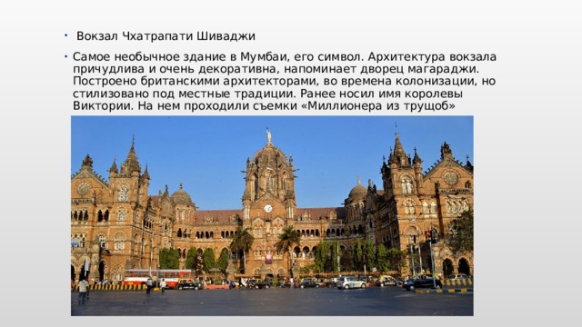  Вокзал Чхатрапати Шиваджи Самое необычное здание в Мумбаи, его символ. Архитектура вокзала причудлива и очень декоративна, напоминает дворец магараджи. Построено британскими архитекторами, во времена колонизации, но стилизовано под местные традиции. Ранее носил имя королевы Виктории. На нем проходили съемки «Миллионера из трущоб» 