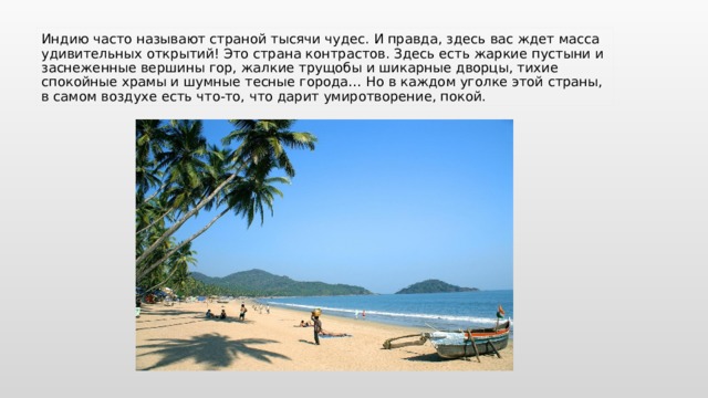 Индию часто называют страной тысячи чудес. И правда, здесь вас ждет масса удивительных открытий! Это страна контрастов. Здесь есть жаркие пустыни и заснеженные вершины гор, жалкие трущобы и шикарные дворцы, тихие спокойные храмы и шумные тесные города… Но в каждом уголке этой страны, в самом воздухе есть что-то, что дарит умиротворение, покой. 
