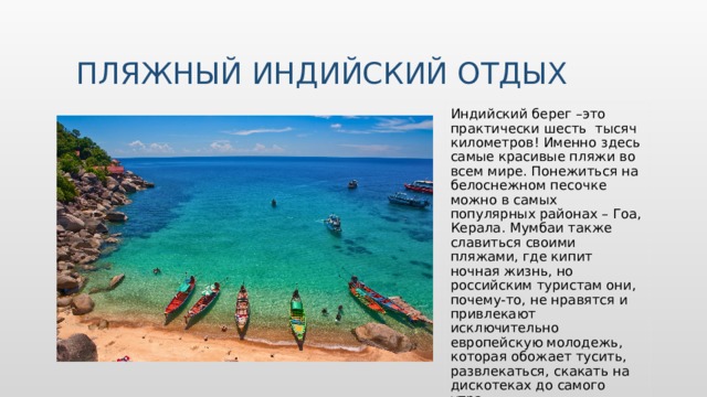 Пляжный индийский отдых Индийский берег –это практически шесть тысяч километров! Именно здесь самые красивые пляжи во всем мире. Понежиться на белоснежном песочке можно в самых популярных районах – Гоа, Керала. Мумбаи также славиться своими пляжами, где кипит ночная жизнь, но российским туристам они, почему-то, не нравятся и привлекают исключительно европейскую молодежь, которая обожает тусить, развлекаться, скакать на дискотеках до самого утра. Вставьте изображение обычая или традиции.  