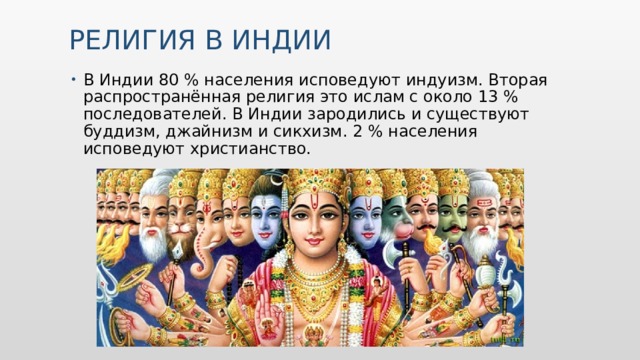 Религия в Индии   В Индии 80 % населения исповедуют индуизм. Вторая распространённая религия это ислам с около 13 % последователей. В Индии зародились и существуют буддизм, джайнизм и сикхизм. 2 % населения исповедуют христианство. 