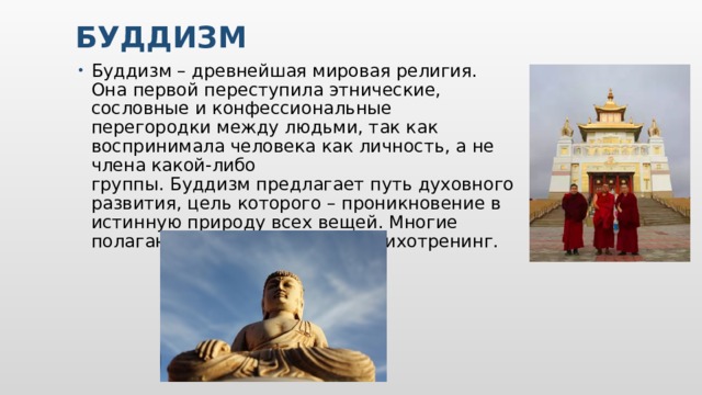 Буддизм Буддизм – древнейшая мировая религия. Она первой переступила этнические, сословные и конфессиональные перегородки между людьми, так как воспринимала человека как личность, а не члена какой-либо группы. Буддизм предлагает путь духовного развития, цель которого – проникновение в истинную природу всех вещей. Многие полагают, что это наука или психотренинг.    