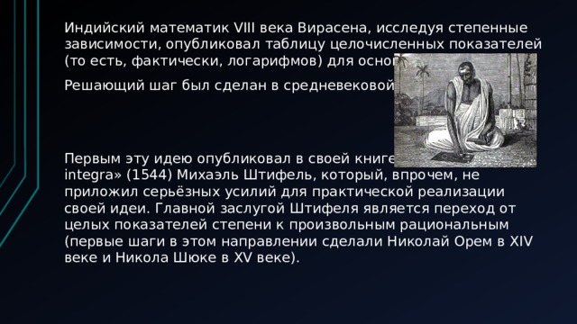 Индийский математик VIII века Вирасена, исследуя степенные зависимости, опубликовал таблицу целочисленных показателей (то есть, фактически, логарифмов) для оснований 2, 3, 4. Решающий шаг был сделан в средневековой Европе. Первым эту идею опубликовал в своей книге «Arithmetica integra» (1544) Михаэль Штифель, который, впрочем, не приложил серьёзных усилий для практической реализации своей идеи. Главной заслугой Штифеля является переход от целых показателей степени к произвольным рациональным (первые шаги в этом направлении сделали Николай Орем в XIV веке и Никола Шюке в XV веке). 
