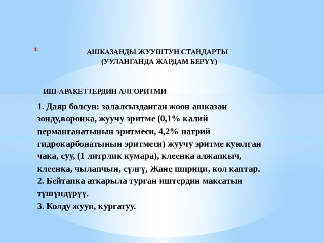  АШКАЗАНДЫ ЖУУШТУН СТАНДАРТЫ  (УУЛАНГАНДА ЖАРДАМ БЕРҮҮ)    ИШ-АРАКЕТТЕРДИН АЛГОРИТМИ  1. Даяр болсун: залалсызданган жоон ашказан зонду,воронка, жуучу эритме (0,1% калий перманганатынын эритмеси, 4,2% натрий гидрокарбонатынын эритмеси) жуучу эритме куюлган чака, суу, (1 литрлик кумара), клеенка алжапкыч, клеенка, чылапчын, сүлгү, Жане шприци, кол каптар.  2. Бейтапка аткарыла турган иштердин максатын түшүндүрүү.  3. Колду жууп, кургатуу.   