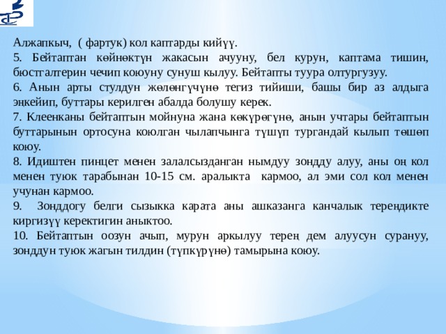 Алжапкыч, ( фартук) кол каптарды кийүү. 5. Бейтаптан көйнөктүн жакасын ачууну, бел курун, каптама тишин, бюстгалтерин чечип коюуну сунуш кылуу. Бейтапты туура олтургузуу. 6. Анын арты стулдун жөлөнгүчүнө тегиз тийиши, башы бир аз алдыга эңкейип, буттары керилген абалда болушу керек. 7. Клеенканы бейтаптын мойнуна жана көкүрөгүнө, анын учтары бейтаптын буттарынын ортосуна коюлган чылапчынга түшүп тургандай кылып төшөп коюу. 8. Идиштен пинцет менен залалсызданган нымдуу зондду алуу, аны оң кол менен туюк тарабынан 10-15 см. аралыкта кармоо, ал эми сол кол менен учунан кармоо. 9. Зонддогу белги сызыкка карата аны ашказанга канчалык тереңдикте киргизүү керектигин аныктоо. 10. Бейтаптын оозун ачып, мурун аркылуу терең дем алуусун сурануу, зонддун туюк жагын тилдин (түпкүрүнө) тамырына коюу. 