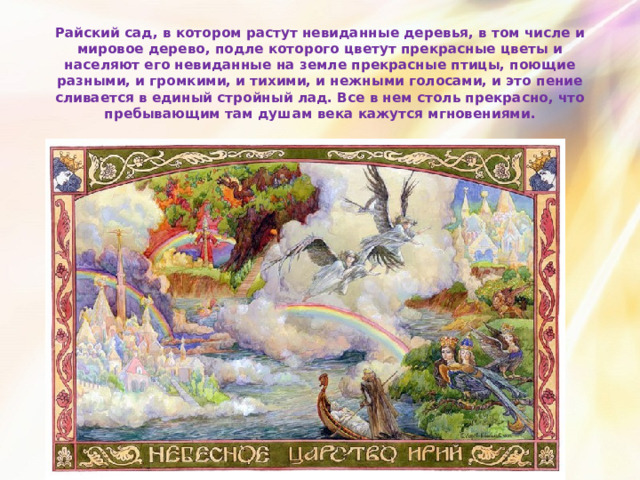 Райский сад, в котором растут невиданные деревья, в том числе и мировое дерево, подле которого цветут прекрасные цветы и населяют его невиданные на земле прекрасные птицы, поющие разными, и громкими, и тихими, и нежными голосами, и это пение сливается в единый стройный лад. Все в нем столь прекрасно, что пребывающим там душам века кажутся мгновениями. 