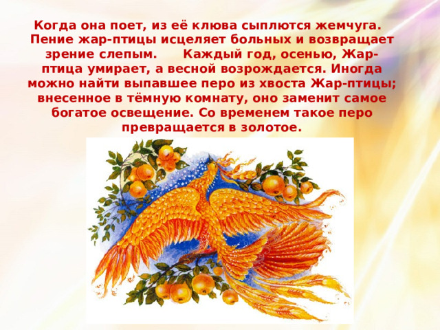 Когда она поет, из её клюва сыплются жемчуга. Пение жар-птицы исцеляет больных и возвращает зрение слепым. Каждый год, осенью, Жар-птица умирает, а весной возрождается. Иногда можно найти выпавшее перо из хвоста Жар-птицы; внесенное в тёмную комнату, оно заменит самое богатое освещение. Со временем такое перо превращается в золотое. 