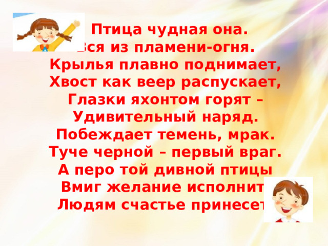  Птица чудная она.  Вся из пламени-огня.  Крылья плавно поднимает,  Хвост как веер распускает,  Глазки яхонтом горят –  Удивительный наряд.  Побеждает темень, мрак.  Туче черной – первый враг.  А перо той дивной птицы  Вмиг желание исполнит,  Людям счастье принесет. 