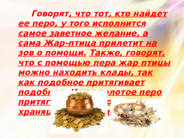  Говорят , что тот, кто найдет ее перо, у того исполнится самое заветное желание, а сама Жар-птица прилетит на зов о помощи.  Также, говорят, что с помощью пера жар птицы можно находить клады, так как подобное притягивает подобное. И так золотое перо притягивает золото, хранящееся в земле. 
