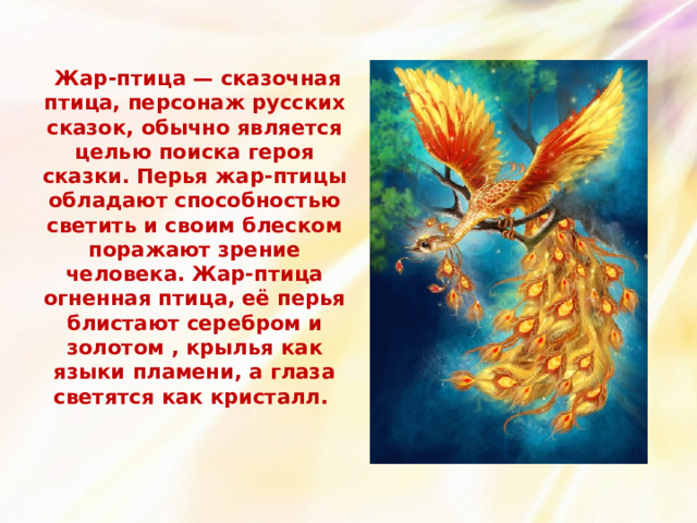  Жар-птица — сказочная птица, персонаж русских сказок, обычно является целью поиска героя сказки. Перья жар-птицы обладают способностью светить и своим блеском поражают зрение человека. Жар-птица огненная птица, её перья блистают серебром и золотом , крылья как языки пламени, а глаза светятся как кристалл.   
