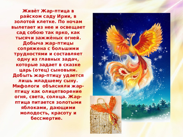 Живёт Жар-птица в райском саду Ирии, в золотой клетке. По  ночам вылетает из нее и освещает сад собою так ярко, как тысячи зажжёных огней.  Добыча жар-птицы сопряжена с большими трудностями и  составляет одну из главных задач, которые задает в сказке царь (отец) сыновьям. Добыть жар-птицу удается лишь младшему сыну. Мифологи объясняли жар-птицу как олицетворение огня, света, солнца. Жар-птица питается золотыми яблоками, дающими молодость, красоту и бессмертие.   