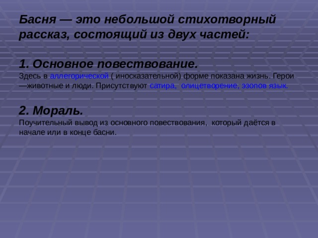 Басня — это небольшой стихотворный рассказ, состоящий из двух частей:  1. Основное повествование. Здесь в аллегорической ( иносказательной) форме показана жизнь. Герои—животные и люди. Присутствуют сатира,  олицетворение, эзопов язык.  2. Мораль. Поучительный вывод из основного повествования, который даётся в начале или в конце басни. 