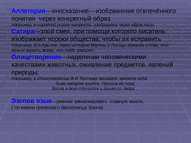 Аллегория —иносказание—изображение отвлечённого понятия через конкретный образ. Например, в народной сказке хитрость изображена через образ лисы. Сатира —злой смех, при помощи которого писатель изображает пороки общества, чтобы их исправить. Например, И.А.Крылов через историю Вороны и Лисицы говорит о том, что нельзя верить всему, что тебе говорят. Олицетворение —наделение человеческими качествами животных, оживление предметов, явлений природы, Например, в стихотворении Ф.И.Тютчева оживают времена года: Зима недаром злится. Прошла её пора. Весна в окно стучится и гонит со двора… Эзопов язык —умение замаскировать главную мысль ( по имени греческого баснописца Эзопа) 