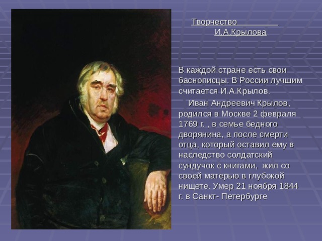 Творчество И.А.Крылова   В каждой стране есть свои баснописцы. В России лучшим считается И.А.Крылов.  Иван Андреевич Крылов, родился в Москве 2 февраля 1769  г.  , в семье бедного дворянина, а после смерти отца, который оставил ему в наследство солдатский сундучок с книгами, жил со своей матерью в глубокой нищете. Умер 21 ноября 1844 г. в Санкт- Петербурге 