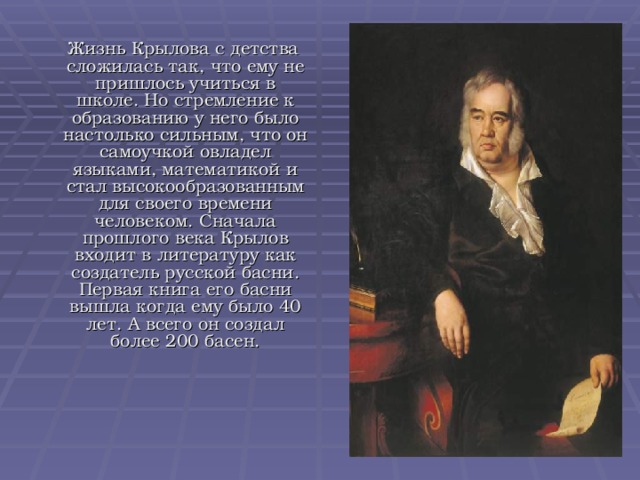  Жизнь Крылова с детства сложилась так, что ему не пришлось учиться в школе. Но стремление к образованию у него было настолько сильным, что он самоучкой овладел языками, математикой и стал высокообразованным для своего времени человеком. Сначала прошлого века Крылов входит в литературу как создатель русской басни. Первая книга его басни вышла когда ему было 40 лет. А всего он создал более 200 басен. 