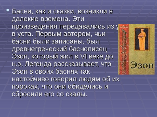 Басни, как и сказки, возникли в далекие времена. Эти произведения передавались из уст в уста. Первым автором, чьи басни были записаны, был древнегреческий баснописец Эзоп, который жил в VI веке до н.э. Легенда рассказывает, что Эзоп в своих баснях так настойчиво говорил людям об их пороках, что они обиделись и сбросили его со скалы. 