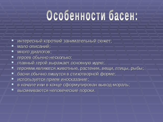 интересный короткий занимательный сюжет; мало описаний; много диалогов; героев обычно несколько; главный герой выражает основную идею; героями являются животные, растения, вещи, птицы, рыбы; басни обычно пишутся в стихотворной форме; используется прием иносказание; в начале или в конце сформулирован вывод-мораль; высмеиваются человеческие пороки. 